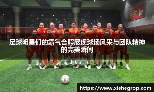 足球明星们的霸气合照展现球场风采与团队精神的完美瞬间